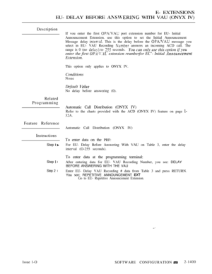 Page 415E- EXTENSIONS
EU- DELAY BEFORE 
 WITH VAU (ONYX IV)
Description
If vou enter the first  port extension number for EU- Initial
Announcement Estension. use this option to set the Initial Announcement
Message delay 
 This is the delay before the  message you
select in EU- VAU Recording 
 answers an incoming ACD call. The
range is 0 (no 
 to  seconds.You can only use this option if 
enter the first    extension rrumberfor EC’- Initial 
Extension.
This option only applies to ONYX IV.
Conditions
None
Default...