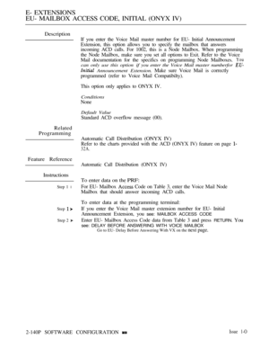 Page 416E- EXTENSIONS
EU- MAILBOX ACCESS CODE, INITIAL (ONYX IV)
Description
Related
Programming
Feature Reference
Instructions
Step 1 l
Step 
Step 2 
If you enter the Voice Mail master number for EU- Initial Announcement
Extension, this option allows you to specify the mailbox that answers
incoming ACD calls. For 1002, this is a Node Mailbox. When programming
the Node Mailbox, make sure you set all options to Exit. Refer to the Voice
Mail documentation for the specifics on programming Node Mailboxes.
You
can...