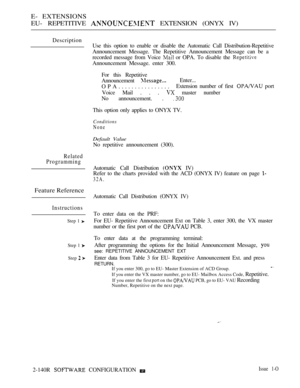Page 418E- EXTENSIONS
EU- REPETITIVE 
 EXTENSION (ONYX IV)
Description
Use this option to enable or disable the Automatic Call Distribution-Repetitive
Announcement Message. The Repetitive Announcement Message can be a
recorded message from Voice 
 or OPA. To disable the 
Announcement Message. enter 300.
For this Repetitive
Announcement 
Enter...
OPA................Extension number of first 
 port
Voice Mail . . . 
 master number
No announcement. . 
This option only applies to ONYX TV.
Conditions
None
Default...