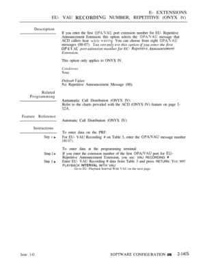 Page 419E- EXTENSIONS
EU- VAU 
 NUMBER, REPETITIVE (ONYX IV)
Description
If you enter the first 
 port extension number for EU- Repetitive
Announcement Estension. this option selects the 
 message that
ACD callers hear 
  You can choose from eight 
messages (00-07).    this option if  enter the first
 port   EC-  
Extension.
This option only applies to ONYX IV.
Conditions
None
Default 
 Repetitive Announcement Message (00).
Related
Programming
 Call Distribution (ONYX IV)
Refer to the charts provided with the...