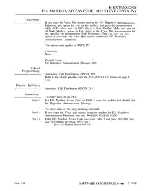 Page 421E- EXTENSIONS
EU- MAILBOX ACCESS CODE, REPETITIVE (ONYX IV)
Description
If you enter the Voice Mail master number for EU- Repetitive 
Extension, this option lets you set the mailbox that plays the announcement
while ACD callers wait. (In 1002, this is a Node Mailbox. Make sure you set
all Node Mailbox options to Exit. Refer to the Voice Mail documentation for
the specifics on programmin g Node Mailboxes.) You 
can only use this
option if you enter the Voice Mail master numberfor EU- Repetitive...