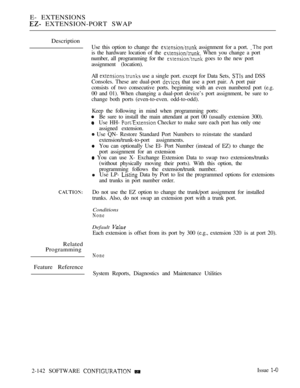 Page 424E- EXTENSIONS
 EXTENSION-PORT SWAP
Description
Related
Programming
Feature Reference
Use this option to change the  assignment for a port.  port
is the hardware location of the 
 When you change a port
number, all programming for the 
 goes to the new port
assignment (location).
All 
 use a single port. except for Data Sets,  and DSS
Consoles. These are dual-port 
 that use a port pair. A port pair
consists of two consecutive ports. beginning with an even numbered port (e.g.
00 and 01). When changing a...