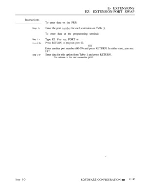 Page 425E- EXTENSIONS
EZ- EXTENSION-PORT SWAP
Instructions
Step  l
Step 1 l
Step  
Step 3 
Issue 1-O
To enter data on the PRF:
Enter the port 
 for each extension on Table 
To enter data at the programming terminal:
Type 
 You see: PORT 00
Press RETURN to program port 00.
OR
Enter another port number (00-79) and press RETURN. In either case, you see:
EXT
Enter data for this option from Table  and press RETURN.
You advance to the next consecutive port.
 CONFIGURATIONZ-143 