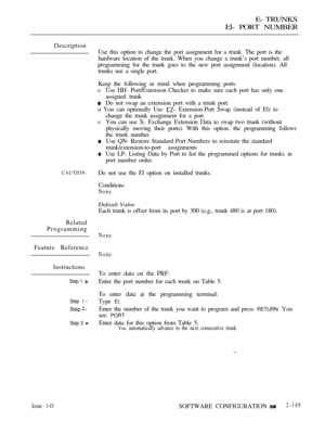 Page 431E- TRUNKS
El- PORT NUMBER
Description
Use this option to change the port assignment for a trunk. The port is the
hardware location of the trunk. When you change a trunk’s port number, all
programming for the trunk goes to the new port assignment (location). All
trunks use a single port.
Keep the following in mind when programming ports:
oUse HH- Port/Extension Checker to make sure each port has only one
assigned trunk
Do not swap an extension port with a trunk port.
o You can optionally Use...