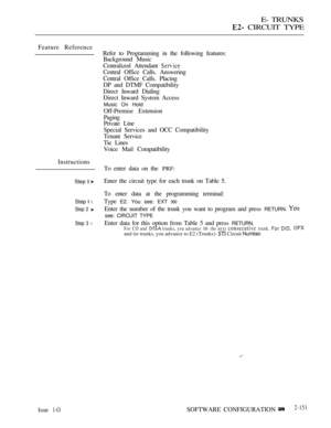Page 433E- TRUNKS
 CIRCUIT TYPE
Feature Reference
Instructions
Step  
Step  l
Step 2 
Step 3 l
Refer to Programming in the following features:
Background Music
Centralized Attendant 
Central Office Calls. Answering
Central Office Calls. Placing
DP and DTMF Compatibility
Direct Inward Dialing
Direct Inward System Access
Music On Hold
Off-Premise Extension
Paging
Private Line
Special Services and OCC Compatibility
Tenant Service
Tie Lines
Voice Mail Compatibility
To enter data on the 
PRF:
Enter the circuit type...