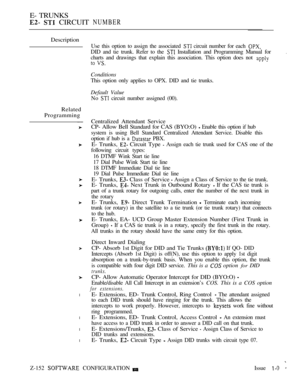 Page 434E- TRUNKS
  CIRCUIT NUMBER
Description
Related
Programming
l
l
l
l
Z-152  CONFIGURATIONIssue  
Use this option to assign the associated  circuit number for each 
DID and tie trunk. Refer to the  Installation and Programming Manual for
charts and drawings that explain this association. This option does not 
 
.
Conditions
This option only applies to OPX. DID and tie trunks.
Default Value
No  circuit number assigned (00).
Centralized Attendant Service
CP- Allow Bell Standard for CAS (BYO:O) 
 Enable this...