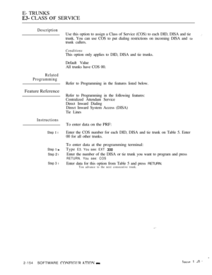 Page 436E- TRUNKS
 CLASS  SERVICE
Description
Related
Programming
Feature Reference
Instructions
Step  l
Step  
Step 2 l
Step 3 l
Use this option to assign a Class of Service (COS) to each DID, DISA and tie
trunk. You can use COS to put dialing restrictions on incoming DISA and tie
trunk callers.
Conditions
This option only applies to DID, DISA and tie trunks.
Default Value
All trunks have COS 00.
Refer to Programming in the features listed below.
Refer to Programming in the following features:
Centralized...
