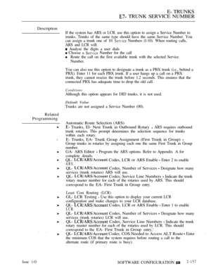 Page 439E- TRUNKS
 TRUNK SERVICE NUMBER
Description
Related
Programming
l
If the system has ARS or LCR. use this option to assign a Service Number to
trunks. Trunks of the same type should have the same Service Number. You
can assign a trunk one of 10 
 Numbers (l-10). When routing calls,
ARS and LCR will:
 Analyze the digits a user dials
 Choose a  Number for the call
Route the call on the first available trunk with the selected Service
Number.
You can also use this option to designate a trunk as a PBX trunk...