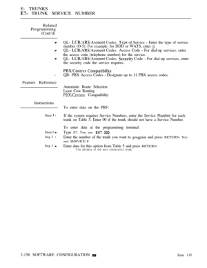 Page 440E- TRUNKS
 TRUNK SERVICE NUMBER
Related
Programming
(Cont’d)
l
Feature Reference
Instructions
Step  l
Step  
Step 2 l
Step 3 
QL-  Codes,  of Service  Enter the type of service
number (O-5). For example. for DDD or WATS, enter 
QL-  Codes. Access Code  For dial-up services. enter
the access code (telephone number) for the service.
QL- 
 Codes,  Code  For dial-up services, enter
the security code the service requires.
 
QB- PBX Access Codes  Designate up to 11 PBX access codes.
Automatic Route Selection...