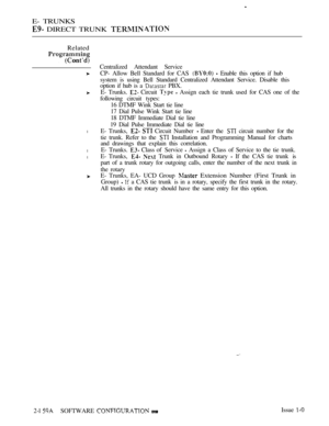 Page 442E- TRUNKS
 DIRECT TRUNK 
Related
on
l
l
l
Centralized Attendant Service
CP- Allow Bell Standard for CAS 
  Enable this option if hub
system is using Bell Standard Centralized Attendant Service. Disable this
option if hub is a 
 PBX.
E- Trunks. 
 Circuit   Assign each tie trunk used for CAS one of the
following circuit types:
16 DTMF Wink Start tie line
17 Dial Pulse Wink Start tie line
18 DTMF Immediate Dial tie line
19 Dial Pulse Immediate Dial tie line
E- Trunks, 
  Circuit Number  Enter the  circuit...