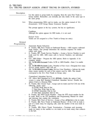 Page 446 TRUNKS
EA- TRUNK GROUP ASSIGN. (FIRST TRUNK IN GROUP), HYBRID
Description
Note:
Related
Programming
P
P
P
P
P
P
l
l
P
l
Use this option to group trunks by assigning  them the same First Trunk in
Group number. Remember. you normally put only trunks of the same type in
the same group.
When programming DISA and tie trunks, use this option instead of  EA
(Extensions)- UCD Group Master Extension Number.
This prompt appears in the key systems, but has no significance.
Conditions
Although this option appears...