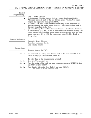 Page 447E- TRUNKS
EA- TRUNK GROUP ASSIGN. (FIRST TRUNK IN GROUP), HYBRID
Related
Programming
Feature Reference
Instructions
Step 1 
Step  l
Step 2 
Step 3 
Issue 1-O .
Line (Trunk) Rotaries
E- Extensions, ES- Line Access Options, Access To Groups 90-95 
Allow/deny access to each of the first 6 trunk groups  You cannot
program this option for trunk groups 96-98.
E- Trunks,  Next Trunk in Outbound Rotary  This determines the
selection sequence for trunks within the rotary. Make sure the last trunk in
the rotary...