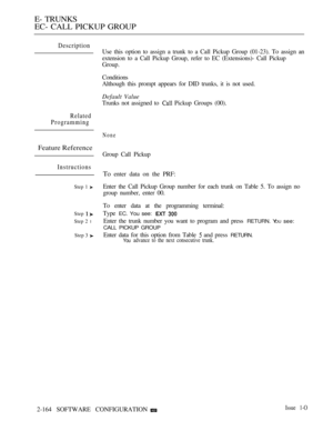 Page 448E- TRUNKS
EC- CALL PICKUP GROUP
Description
Use this option to assign a trunk to a Call Pickup Group (01-23). To assign an
extension to a Call Pickup Group, refer to EC (Extensions)- Call Pickup
Group.
Conditions
Although this prompt appears for DID trunks, it is not used.
Default Value
Trunks not assigned to  Pickup Groups (00).
Related
Programming
None
Feature Reference
Instructions
Step 1 
Step 
Step 2 l
Step 3 
Group Call Pickup
To enter data on the PRF:
Enter the Call Pickup Group number for each...