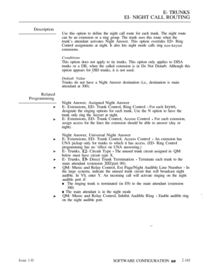 Page 449E- TRUNKS
EI- NIGHT CALL ROUTING
Description
Related
Programming
Use this option to define the night call route for each trunk. The night route
can be an extension or a ring group. The trunk uses this route when the
trunk’s attendant activates Night Answer. This option overrides ED- Ring
Control assignments at night. It also lets night mode calls ring 
extensions.
Conditions
This option does not apply to tie trunks. This option only applies to DISA
trunks or a DIL when the called extension is in Do Not...