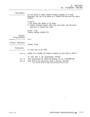 Page 453E- TRUNKS
EI- TANDEM TRUNK
Description
Related
Programming
Feature Reference
Instructions
Step  
Step 1 
Step  
Use this option to enable Tandem Trunking capability for a trunk.
Remember, only one of the trunks on a Tandem Call must have this option
enabled.
Conditions
a. This option only applies to CO trunks.
b. Tandem Trunking requires either loop start trunks with disconnect
supervision or ground start trunks.
Default Value
Tandem trunking disabled (N).
None
Tandem Trunk
To enter data on the PRF:...