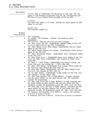 Page 454 TRUNKS
E 
 TOLL RESTRICTION
Description
Related
Programming
Use this option to enable/disable Toll Restriction for each trunk. This only
applies to Toll Restriction programmed using the AP- Toll Restriction and
CP- Class of 
 options. It does not apply to LCR and ARS.
Conditions
This option only applies to CO trunks. Although this option appears for DID
trunks, it is not used.
Default Value
Toll Restriction enabled 
Toll Restriction
AI- Initialize Toll Restriction 
 Initialize Toll Restriction before...