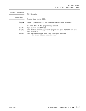 Page 455E- TRUNKS
E 
J- TOLL RESTRICTION
Feature Reference
Toll Restriction
Instructions
To enter data  on  the  PRF:
Step 
 Enable (Y) or disable  Toll Restriction for each trunk on Table 5.
To enter data at the programming terminal:
Step 1 lType EJ. You see:  300
Step  Enter the trunk number  want to program and press RETURN. You see:
TOLL RESTRICT
Step 3 lEnter data for this option from Table  and press RETURN.You advance to  next consecutive trunk.
Issue 1-OSOFTWARE CONFIGURATION2-169 