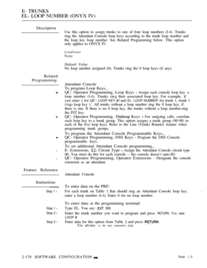 Page 456E- TRUNKS
EL- LOOP NUMBER (ONYX IV)
Description
Related
Programming
l
l
Feature Reference
Instructions
Step 1 l
Step 1 l
Step 2 l
Step 3 l
Use this option to assign trunks to one of four loop numbers (l-4). Trunks
ring the Attendant Console loop keys according to the trunk loop number and
the loop key loop number. See Related Programming below. This option
only applies to ONYX IV.
Conditions
None
Default Value
No loop number assigned (0). Trunks ring the 0 loop keys (if any).
Attendant Console
To program...