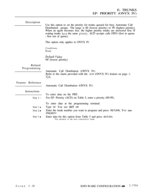 Page 457E- TRUNKS
EP- PRIORITY (ONYX IV)
Description
Related
Programming
Feature Reference
Instructions
Step  l
Step 1 
Step  
Step 3 
Issue 1-OUse this option to set the priority for trunks queued for busy Automatic Call
Distribution groups. The range 
 00 (lowest priority) to 99 (highest priority).
When an agent becomes free. the higher priority trunks are answered first. If
waiting trunks 
 the same  ACD accepts calls FIFO (first in queue
 first out of queue).
This option only applies to ONYX IV.
Conditions...