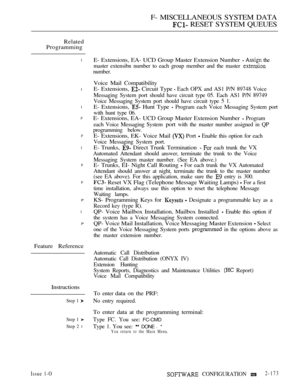 Page 461F- MISCELLANEOUS SYSTEM DATA
 RESET SYSTEM QUEUES
Related
Programming
l
l
l
P
P
l
P
P
P
l
P
Feature Reference
Instructions
Step 1 
Step 1 
Step 2 l
E- Extensions, EA- UCD Group Master Extension Number   the
master extensibn number to each group member and the master 
number.
Voice Mail Compatibility
E- Extensions, 
 Circuit Type  Each OPX and AS1 P/N 89748 Voice
Messaging System port should have circuit type 05. Each AS1 P/N 89749
Voice Messaging System port should have circuit type 5 1.
E- Extensions,...