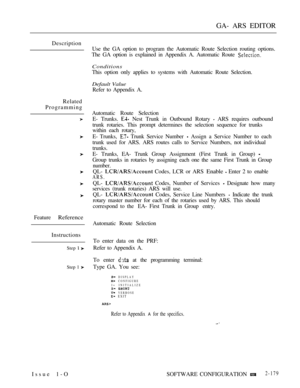 Page 467GA- ARS EDITOR
Description
Related
Programming
Feature 
Reference
Instructions
Step  
Step 1 
Issue 1-OUse the GA option to program the Automatic Route Selection routing options.
The GA option is explained in Appendix A. Automatic Route 
Conditions
This option only applies to systems with Automatic Route Selection.
Default Value
Refer to Appendix A.
Automatic Route Selection
E- Trunks. 
 Nest Trunk in Outbound Rotary  ARS requires outbound
trunk rotaries. This prompt determines the selection sequence for...