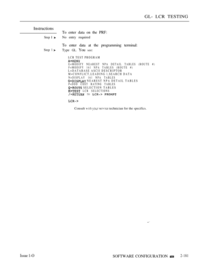 Page 469GL- LCR TESTING
Instructions
Step I 
Step  
Issue 1-O
To enter data on the PRF:
No entry required
To enter data at the programming terminal:
Type GL. You see:
LCR TEST PROGRAM
E=MODIFY NEAREST NPA DETAIL TABLES (ROUTE #)
F=MODIFY 161 NPA TABLES (ROUTE #)
L=DATABASE ASCII DESCRIPTOR
M=CONFLICT,LEADING l,SEARCH DATA
N=DISPLAY 161 NPA TABLES NEAREST NPA DETAIL TABLESP=DDD COST RATING TABLES
 SELECTION TABLES LCR SELECTIONS TO  
Consult    technician for the specifics.
SOFTWARE CONFIGURATION 2-181 