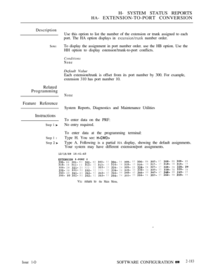 Page 471H- SYSTEM STATUS REPORTS
HA- EXTENSION-TO-PORT CONVERSION
Description
Sote:
Related
Programming
Feature Reference
Instructions
Step  
Step 1 l
Step  
Use this oprion to list the number of the extension or trunk assigned to each
port. The HA option displays in 
 number order.
To display the assignment in port number order. use the HB option. Use the
HH option to display estension!trunk-to-port conflicts.
Conditions
None
Default Value
Each extension/trunk is offset from its port number by 300. For...