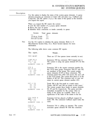 Page 473H- SYSTEM STATUS REPORTS
HC- SYSTEM QUEUES
Description
Use this option to display the status of the system queue elements.  A  queue
element associates an  extension or trunk with call states (e.g.. Callback and
Camp-On). The HC option 
 the status of the queues at the moment
you request the report.
When 
 request the HC report. the system:
 Lists the total number of  queue elements
 Shows the type of queue
 Identifies those extensions or trunks currently in queue
System
Total queue elements
vs
63
12x36...