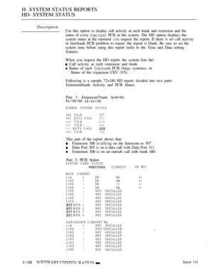 Page 476H- SYSTEM STATUS REPORTS
HD- SYSTEM STATUS
Description
Use this option to display call activity at each trunk and extension and the
status of every 
 PCB in the system. The HD option displays the
system status at the moment 
 request the report. If there is no call activity
or line/trunk PCB problem to report. the report is blank. Be sure to set the
system time before using this report (refer to the Time and Data setting
feature).
When you request the HD report. the system lists the:
 Call activity at...