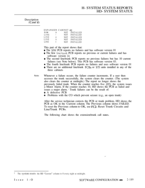 Page 477H- SYSTEM STATUS REPORTS
HD- SYSTEM STATUS
Description
 
EXPANSION CABINET SIM 0NOT INSTALLED
LINE1NOT INSTALLED
LINE2NOT INSTALLED
LINE3NOT INSTALLED
LINE4NOT INSTALLED
This part of the report shows that:
 The  PCB reports no failures and has software version 01
 The first  PCB reports no previous or current failures and has
software version 
 The second line/trunk PCB reports no previous failures but has 10 current
failures (see Note below). This PCB has software version 03.
 The fourth line/trunk PCB...