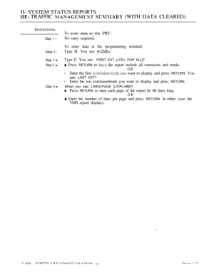 Page 486H- SYSTEM STATUS REPORTS
 TRAFFIC   (WITH DATA CLEARED)
Instructions
Step 1 l
Step  l
Step  
Step 3 
Step 
To enter data on the PRF:
No entry required.
To enter data at the programming terminal:
Type H. You see: 
Type F. You see:FIRST EXT [ FOR ALL]?
 Press RETURN to  the report include all extensions and trunks
OR
l Enter the first   want to display and press RETURN. You
see: LAST EXT?
lEnter the last extension/trunk you want to display and press RETURN.
When you see: LINES/PAGE 
Press RETURN to have...