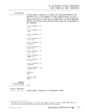 Page 487H- SYSTEM STATUS REPORTS
HG- DISPLAY KEY HISTORY
Description
Use this option to display the  history code (call state) definitions. The
key history 
  the sequence of events at each extension,  and
PCB. 
 can  key history  pressing SHIFT 1 on the 
terminal.1 The  chart shows a sample of the key history definitions.
Refer to the Call States chart under HD- System Status for an explanation of
the definitions.
STATE NUMBER?  00
IDLE
STATE NUMBER?  01
DEAD
STATE NUMBER?  02
TALK
STATE NUMBER?  03OUT SERV...