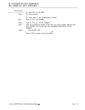 Page 488H- SYSTEM STATUS REPORTS
HG- DISPLAY KEY HISTORY
Instructions
Step I l
Step 1 l
Step  l
Step 3 l
Step  l
To enter data on the PRF:
No entry required.
To enter data at the programming terminal:
Type H. You see: 
Type G. You see: STATE NUMBER
Enter the hexadecimal number of the state you want to display (OO-A2) and
press 
ENTER. You see the call state description followed by: STATE
NUMBER
l Enter another state.
OR
 Press ESC to return to the  Menu.
2-200 
  Issue 1-O 