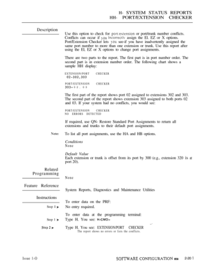 Page 489H- SYSTEM STATUS REPORTS
HH- PORT/EXTENSION CHECKER
Description
Use this option to check for  or port/trunk number conflicts.
Conflicts can occur if 
  assign the El. EZ or X options.
Port/Extension Checker lets 
 see-if you have inadvertently assigned the
same port number to more than one extension or trunk. Use this report after
using the El, EZ or X options to change port assignments.
There are two parts to the report. The first part is in port number order. The
second part is in extension number...