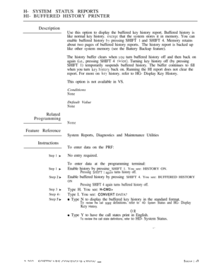 Page 490H- SYSTEM STATUS REPORTS
HI- BUFFERED HISTORY PRINTER
Description
Related
Programming
Feature Reference
Instructions
Step 1 
Step 1 
Step  
Step 3 
Step  l
Step  
Use this option to display the buffered key history report. Buffered history is
like normal key history. 
 that the system stores it in memory. You can
enable buffered history 
 pressing SHIFT  and SHIFT 4. Memory retains
about two pages of buffered history reports. The history report is backed up
like other system memory (see the Battery...