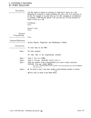 Page 492I- SYSTEM UTILITIES
IP- PORT RELEASE
Description
Use this option to release an extension or trunk that is active on a call.
Releasing an extension or trunk terminates the active call. You may-have to
do this, for example. if a trunk locks up. Use this command as an alternative
to resetting a PCB (the IR option). You can only use 
 if the extension or
trunk is active on a call.
None
Default Value
None
Related
Programming
Feature Reference
Instructions
Step  l
Step  l
Step  l
Step 3 l
Step  l
None
System...