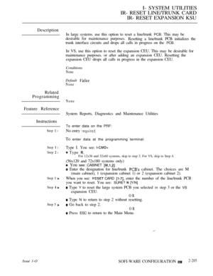 Page 493I- SYSTEM UTILITIES
IR- RESET LINE/TRUNK CARD
IR- RESET EXPANSION KSU
Description
In large systems. use this option to reset a line/trunk PCB. This may be
desirable for maintenance purposes.
Resetting a line/trunk PCB initializes the
trunk interface circuits and drops all calls in progress on the 
PCB.
In VS, use this option to reset the expansion CEU. This may be desirable for
maintenance purposes. or after adding an expansion CEU. Resetting the
expansion CEU drops all calls in progress in the expansion...