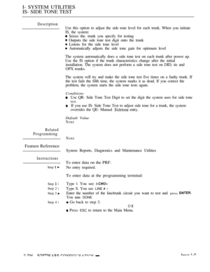 Page 494I- SYSTEM UTILITIES
IS- SIDE TONE TEST
Description
Use this option to adjust the side tone level for each trunk. When you initiate
IS, the system:
 Seizes the. trunk you specify for testing
 Outputs the side tone test digit onto the trunk
 Listens for the side tone level
 Automatically adjusts the side tone gain for optimum level
The system automatically does a side tone test on each trunk after power up.
Use the IS option if the trunk characteristics change after the initial
installation. The system...