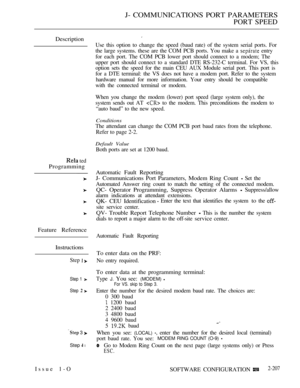 Page 497J- COMMUNICATIONS PORT PARAMETERS
PORT SPEED
Description
 ted
Programming
Feature Reference
Instructions
Step  
Step 1 
Step  
 3 
Step  l
Use this option to change the speed (baud rate) of the system serial ports. For
the large systems. these are the COM PCB ports. You make a 
 entry
for each port. The COM PCB lower port should connect to a modem; The
upper port should connect to a standard DTE RS-232-C terminal. For VS, this
option sets the speed for the main CEU AUX Module serial port. This port is...