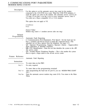 Page 498J- COMMUNICATIONS PORT 
MODEM RING COUNT
Description
Related
Programming
l
l
l
l
Feature Reference
Instructions
Step  l
Step 1 
Step  
Use this option to set the automatic answer ring count for the modem
connected to the 
 PCB  port. When the COM PCB initializes, it
sends the option you select to the modem. The automatic answer 
 are
1-9 rings. If you don’t 
 the  to have automatic answer, enter 0.
You must use a Hayes compatible 
 or  modem.
This option does not apply to VS.
Conditions
None
Default...