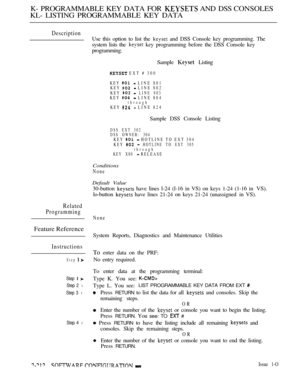 Page 502K- PROGRAMMABLE KEY DATA FOR  AND DSS CONSOLES
KL- LISTING PROGRAMMABLE KEY DATA
Description
Related
Programming
Feature Reference
Instructions
Step 
Step  
Step 2 l
Step 3 l
Step 4 l
Use this option to list the  and DSS Console key programming. The
system lists the 
 key programming before the DSS Console key
programming.
Sample 
 Listing
 EXT # 300
KEY 
 LINE 801
KEY  LINE 802
KEY 
 LINE 803KEY  LINE 804throughKEY  LINE 824
Sample DSS Console Listing
DSS EXT 302
DSS OWNER: 304
KEY  HOTLINE TO EXT 304...