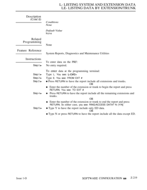 Page 509L- LISTING SYSTEM AND EXTENSION DATA
LE- LISTING DATA BY EXTENSION/TRUNK
Description
(Cont’d)
Related
Programming
Feature Reference
Instructions
Step  
Step  
Step  
Step 3 
Step  
Step 5 
Issue 1-O
Conditions
None
Default Value
None
None
System Reports, Diagnostics and Maintenance Utilities
To enter data on the PRF:
No entry required.
To enter data at the programming terminal:
Type 
L. You see: 
Type E. You see: FROM EXT 
 Press RETURN to have the report include all extensions and trunks.
OR
Enter the...