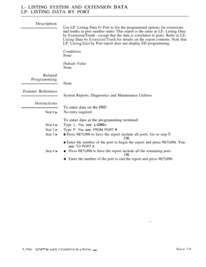 Page 510L- LISTING SYSTEM AND EXTENSION 
LP- LISTING DATA BY PORT
Description
Use LP- Listing Data  Port to list the programmed options for extensions
and trunks in port number order. This report is the same as LE- Listing Data
bv Extension/Trunk 
 except that the data is correlated to ports. Refer to 
 Data bv  for details on the report contents. Note that
LP- 
  by Port report does not display ED programming.
Conditions
None
Default Value
None
Related
Programming
Feature Reference
Instructions
Step 
Step...