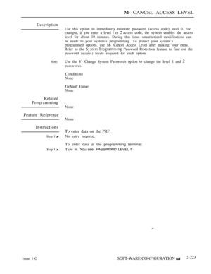 Page 513 CANCEL ACCESS LEVEL
Description
Note:
Related
Programming
Feature Reference
Instructions
Step 1 
Step 1 
Issue 1-OUse this option to immediately reinstate password (access code) level 0. 
For
example, if you enter a level  or access code, the system enables the access
level for about 10 minutes. During this time. unauthorized modifications can
be made to your system’s programming. To protect your system’s
programmed options. use M- Cancel Access Level after making your entry.
Refer to the 
  Password...