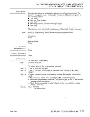 Page 515N- PROGRAMMING NAMES AND MESSAGES
ND- PRINTING THE DIRECTORY
Description
Sote:
Related
Programming
Feature Reference
Instructions
Issue 1-O
Step 1 l
Step  
Step 2 
Step 3 
Step  
Use this option to print an alphabetized directory of extension names. The
directory 
 prints names for installed extensions. The directory prints in
the following format:
 Line feeds
 Date and Time header
 Line feed
Directory contents  lines of text per page)
 Page feed
The directory does not include trunk names or Selectable...