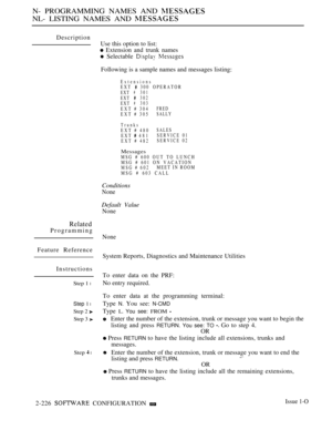 Page 516N- PROGRAMMING NAMES AND 
NL- LISTING NAMES AND 
Description
Use this option to list:
 Extension and trunk names
 Selectable  
Following is a sample names and messages listing:
ExtensionsEXT  300 OPERATOR
EXT#301
EXT302
EXT#303
EXT # 304FRED
EXT # 305SALLY
TrunksEXT # 480SALES
EXT  481SERVICE 01
EXT # 482SERVICE 02
MessagesMSG # 600 OUT TO LUNCH
MSG # 601 ON VACATION
MSG # 602MEET IN ROOM
MSG # 603 CALL
Conditions
None
Default Value
None
Related
Programming
Feature Reference
Instructions
Step 1 l
Step 1...