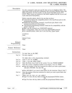 Page 5190- LABEL MAKER AND SELECTIVE HISTORY
OL- LABEL MAKER
Description
Related
Programming
Feature Reference
Instructions
Step  
Step  
Step 2 
Step 3 
Step  l
Step  
Step 6 
Step 7 l
Use this command to print site-specific data on kevset telephone labels. The
label maker prints out the KS assignments and 
 Hotline names and
DSS assignments. For best results. use the tractor feed label inserts 
83257). These inserts are identical to the labels supplied with the  and
work with tractor feed printers.
Before...