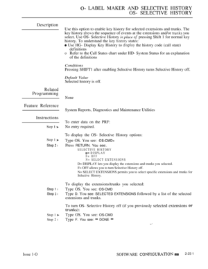 Page 521 LABEL MAKER AND SELECTIVE HISTORY
OS- SELECTIVE HISTORY
Description
Use this option to enable key history for selected extensions and trunks. The
key history 
 the sequence of events at the extensions and/or  you
select. Use OS- Selective History 
 place  pressing Shift 1 for normal key
history. To understand the key 
 states:
 Use HG- Display Key History to  the history code (call state)
definitions
oRefer to the Call States chart under HD- System Status for an explanation
of the definitions...