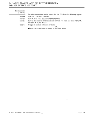 Page 5220- LABEL MAKER AND SELECTIVE HISTORY
OS- SELECTIVE HISTORY
Instructions
(Cont’d)
To select extensions and/or trunks for the OS-Selective 
 
Step  Type OS. You see: OS-CMD
Step 2 Type N. You see:SELECTED EXTENSIONS
Step 3 lType in the number of the extension or trunk you want and press RETURN.
You see: 
 DONE  
Step  l Type in another extension or trunk.
OR
 Press ESC or RETURN to return to the Main Menu.
  