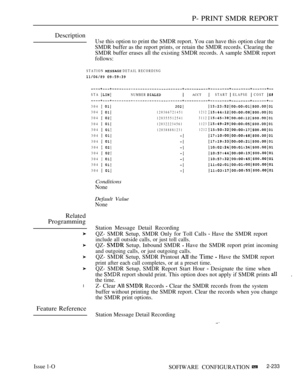 Page 523P- PRINT SMDR REPORT
Description
Use this option to print the SMDR report. You can have this option clear the
SMDR buffer as the report prints, or retain the SMDR records. Clearing the
SMDR buffer erases all the existing SMDR records. A sample SMDR report
follows:
STATION  DETAIL RECORDING
 
STA NUMBER  ACCT START  ELAPSE  COST 
Related
Programming
l
Feature Reference
Issue 1-O
304  
304  
304  
304  
304  
304  
304  
304  
304  
304  
304  
304  
1203667214511212
1203555125413112
120322234561
1123...